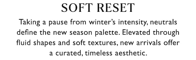 Soft Reset. Taking a pause from winter’s intensity, neutrals define the new season palette. Elevated through fluid shapes and soft textures, new arrivals offer a curated, timeless aesthetic.